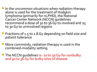  In the uncommon situations when radiation therapy
alone is used for the treatment of Hodgkin
lymphoma (primarily for nLPHD), the National
Cancer Center Network (NCCN) guidelines
recommend a dose of 30 to 36 Gy to involved and 25
to 30 Gy to uninvolved regions
 Fractions of 1.5 to 1.8 Gy depending on field size and
patient tolerance
 More commonly, radiation therapy is used in the
combined-modality setting
 The NCCN guidelines is- 20 to 30 Gy for nonbulky
and 30 to 36 Gy for bulky sites of disease
 