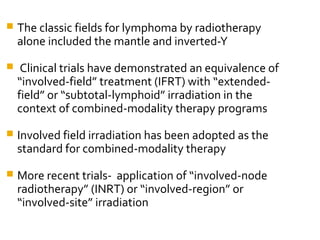  The classic fields for lymphoma by radiotherapy
alone included the mantle and inverted-Y
 Clinical trials have demonstrated an equivalence of
“involved-field” treatment (IFRT) with “extended-
field” or “subtotal-lymphoid” irradiation in the
context of combined-modality therapy programs
 Involved field irradiation has been adopted as the
standard for combined-modality therapy
 More recent trials- application of “involved-node
radiotherapy” (INRT) or “involved-region” or
“involved-site” irradiation
 