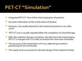 PET-CT “Simulation”
 Integrated PET-CT- Part of the initial staging for all patients
 Accurate information of the initial extent of disease
 However, not usually obtained in the treatment position or on a flat
couch
 PET-CT scan is usually repeated After the completion of chemotherapy
 After the radiation therapy simulation, the data from the initial staging
PET-CT is merged with it in order to localize the initial sites of disease.
 The accuracy of the registration will vary, depending on patient
positioning for the two studies
 This needs to be accounted for ultimate design of the treatment fields.
 