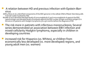  A relation between HD and previous infection with Epstein-Barr
virus
(EBV4Weiss et al.5 identified components of the EBV genome in the cellular DNA of Reed–Sternberg cells
in lymph nodes involved by HD)
Mueller et al.6 identified elevated levels of immunoglobulin G and immunoglobulin A against the EBV
capsid antigen and elevated levels of antibody against the EBV nuclear antigen and early antigen D in
the serum of patients with Hodgkin lymphoma 3 to 156 months before the diagnosis of HD
 The risk more in patinets with infectious mononucleosis; Several
series demonstrated an association between EBV infection and
mixed-cellularity Hodgkin lymphoma, especially in children in
developing countries
 increased risk for Hispanics (vs.Whites), or children from
economically less developed (vs. more developed) regions, and
young adult men (vs. women)
 