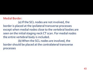 Medial Border:
(a) If the SCL nodes are not involved, the
border is placed at the ipsilateral transverse processes
except when medial nodes close to the vertebral bodies are
seen on the initial staging neck CT scan. For medial nodes
the entire vertebral body is included.
(b)When the SCL nodes are involved, the
border should be placed at the contralateral transverse
processes
43
 