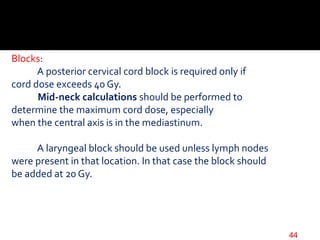 Blocks:
A posterior cervical cord block is required only if
cord dose exceeds 40 Gy.
Mid-neck calculations should be performed to
determine the maximum cord dose, especially
when the central axis is in the mediastinum.
A laryngeal block should be used unless lymph nodes
were present in that location. In that case the block should
be added at 20 Gy.
44
 