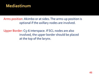 Mediastinum
Arms position: Akimbo or at sides.The arms-up position is
optional if the axillary nodes are involved.
Upper Border: C5-6 interspace. If SCL nodes are also
involved, the upper border should be placed
at the top of the larynx.
46
 