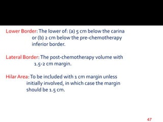 Lower Border:The lower of: (a) 5 cm below the carina
or (b) 2 cm below the pre-chemotherapy
inferior border.
Lateral Border:The post-chemotherapy volume with
1.5-2 cm margin.
Hilar Area:To be included with 1 cm margin unless
initially involved, in which case the margin
should be 1.5 cm.
47
 