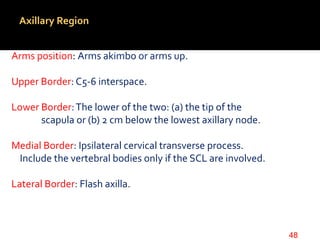 Axillary Region
Arms position: Arms akimbo or arms up.
Upper Border: C5-6 interspace.
Lower Border:The lower of the two: (a) the tip of the
scapula or (b) 2 cm below the lowest axillary node.
Medial Border: Ipsilateral cervical transverse process.
Include the vertebral bodies only if the SCL are involved.
Lateral Border: Flash axilla.
48
 