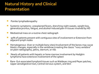 Natural History and Clinical
Presentation
 Painles lymphadenopathy
 Systemic symptoms- unexplained fevers, drenching night sweats, weight loss,
generalize pruritus, fatigue, and alcohol-induced pain in tissues involved by HD
 Mediastinal mass on a routine chest radiograph
 90% of patients present with contiguous sites of involvement or Extension from
adjacent lymph nodes
 Hematogenous (liver or multiple bony sites) Involvement of the bones may cause
blastic changes, especially in the vertebrae (creating the classic “ivory vertebra”
on plain radiographs), pelvis, sternum, or ribs
 Nearly all patients with hepatic or bone marrow involvement by Hodgkin
lymphoma have extensive involvement of the spleen
 Rare- Gut-associated lymphoid tissues such as Waldeyer ring and Peyer patches,
Upper aerodigestive tract, Central nervous system, and Skin
 