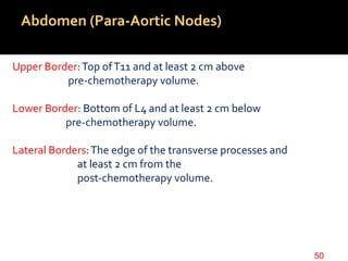 Abdomen (Para-Aortic Nodes)
Upper Border:Top ofT11 and at least 2 cm above
pre-chemotherapy volume.
Lower Border: Bottom of L4 and at least 2 cm below
pre-chemotherapy volume.
Lateral Borders:The edge of the transverse processes and
at least 2 cm from the
post-chemotherapy volume.
50
 