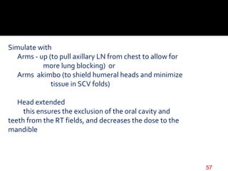 Simulate with
Arms - up (to pull axillary LN from chest to allow for
more lung blocking) or
Arms akimbo (to shield humeral heads and minimize
tissue in SCV folds)
Head extended
this ensures the exclusion of the oral cavity and
teeth from the RT fields, and decreases the dose to the
mandible
57
 