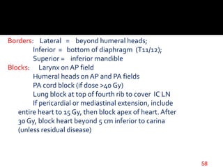 Borders: Lateral = beyond humeral heads;
Inferior = bottom of diaphragm (T11/12);
Superior = inferior mandible
Blocks: Larynx on AP field
Humeral heads on AP and PA fields
PA cord block (if dose >40 Gy)
Lung block at top of fourth rib to cover IC LN
If pericardial or mediastinal extension, include
entire heart to 15 Gy, then block apex of heart. After
30 Gy, block heart beyond 5 cm inferior to carina
(unless residual disease)
58
 