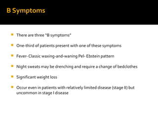 B Symptoms
 There are three “B symptoms”
 One-third of patients present with one of these symptoms
 Fever- Classic waxing-and-waning Pel- Ebstein pattern
 Night sweats may be drenching and require a change of bedclothes
 Significant weight loss
 Occur even in patients with relatively limited disease (stage II) but
uncommon in stage I disease
 