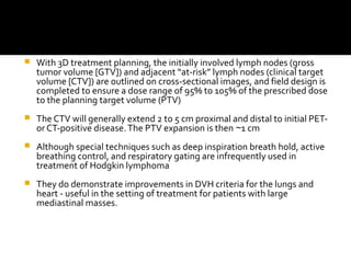  With 3D treatment planning, the initially involved lymph nodes (gross
tumor volume [GTV]) and adjacent “at-risk” lymph nodes (clinical target
volume [CTV]) are outlined on cross-sectional images, and field design is
completed to ensure a dose range of 95% to 105% of the prescribed dose
to the planning target volume (PTV)
 The CTV will generally extend 2 to 5 cm proximal and distal to initial PET-
or CT-positive disease.The PTV expansion is then 1 cm∼
 Although special techniques such as deep inspiration breath hold, active
breathing control, and respiratory gating are infrequently used in
treatment of Hodgkin lymphoma
 They do demonstrate improvements in DVH criteria for the lungs and
heart - useful in the setting of treatment for patients with large
mediastinal masses.
 