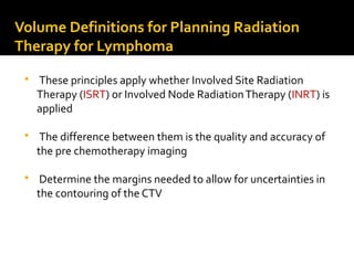 Volume Definitions for Planning Radiation
Therapy for Lymphoma
 These principles apply whether Involved Site Radiation
Therapy (ISRT) or Involved Node RadiationTherapy (INRT) is
applied
 The difference between them is the quality and accuracy of
the pre chemotherapy imaging
 Determine the margins needed to allow for uncertainties in
the contouring of the CTV
 