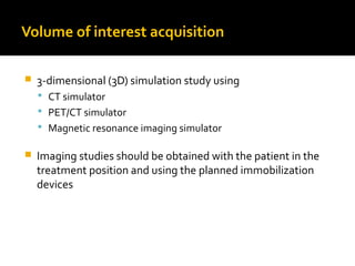 Volume of interest acquisition
 3-dimensional (3D) simulation study using
 CT simulator
 PET/CT simulator
 Magnetic resonance imaging simulator
 Imaging studies should be obtained with the patient in the
treatment position and using the planned immobilization
devices
 