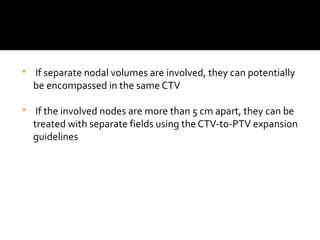  If separate nodal volumes are involved, they can potentially
be encompassed in the same CTV
 If the involved nodes are more than 5 cm apart, they can be
treated with separate fields using the CTV-to-PTV expansion
guidelines
 