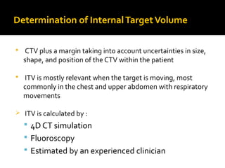 Determination of InternalTargetVolume
 CTV plus a margin taking into account uncertainties in size,
shape, and position of the CTV within the patient
 ITV is mostly relevant when the target is moving, most
commonly in the chest and upper abdomen with respiratory
movements
 ITV is calculated by :
 4D CT simulation
 Fluoroscopy
 Estimated by an experienced clinician
 