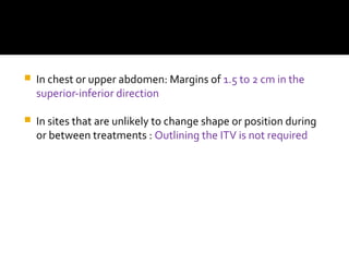  In chest or upper abdomen: Margins of 1.5 to 2 cm in the
superior-inferior direction
 In sites that are unlikely to change shape or position during
or between treatments : Outlining the ITV is not required
 