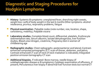 Diagnostic and Staging Procedures for
Hodgkin Lymphoma
 History- Systemic B symptoms: unexplained fever, drenching night sweats,
weight loss >10% of body weight in the last 6 months Other symptoms: alcohol
intolerance, pruritus, respiratory problems, fatigue
 Physical examination- Palpable nodes (note number, size, location, shape,
consistency, mobility), Palpable viscera
 Laboratory studies- Complete blood count, differential, platelets, Erythrocyte
sedimentation rate, Serum albumin, lactate dehydrogenase, liver function
studies, Blood urea nitrogen, creatinine, Pregnancy test in women of
childbearing age
 Radiographic studies- Chest radiographs: posteroanterior and lateral; Contrast-
enhanced computed tomographic (CT ) scan of thorax, abdomen, and pelvis;
Contrast-enhanced CT scan of neck (if neck irradiation is indicated); Integrated
positron emission tomography-CT scan
 Additional biopsies, if indicated- Bone marrow, needle biopsy (if
subdiaphragmatic disease or B symptoms); Cytologic examination of effusions, if
present; Percutaneous liver biopsy if abnormal liver function tests but normal CT
 