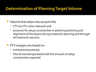 Determination of PlanningTargetVolume
 Volume that takes into account the
 CTV (or ITV, when relevant) and
 accounts for setup uncertainties in patient positioning and
alignment of the beams during treatment planning and through
all treatment sessions
 PTV margins are based on :
 Institutional protocols
 Site of area being treated with the amount of setup
uncertainties expected
 