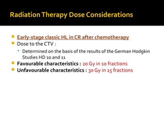 RadiationTherapy Dose Considerations
 Early-stage classic HL in CR after chemotherapy
 Dose to the CTV :
 Determined on the basis of the results of the German Hodgkin
Studies HD 10 and 11
 Favourable characteristics : 20 Gy in 10 fractions
 Unfavourable characteristics : 30 Gy in 15 fractions
 