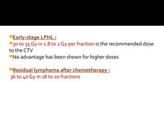 Early-stage LPHL :
30 to 35 Gy in 1.8 to 2 Gy per fraction is the recommended dose
to the CTV
No advantage has been shown for higher doses
Residual lymphoma after chemotherapy :
36 to 40 Gy in 18 to 20 fractions
 