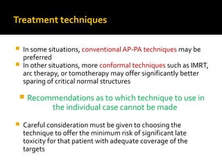 Treatment techniques
 In some situations, conventional AP-PA techniques may be
preferred
 In other situations, more conformal techniques such as IMRT,
arc therapy, or tomotherapy may offer significantly better
sparing of critical normal structures
 Recommendations as to which technique to use in
the individual case cannot be made
 Careful consideration must be given to choosing the
technique to offer the minimum risk of significant late
toxicity for that patient with adequate coverage of the
targets
 