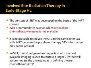 Involved Site RadiationTherapy in
Early-Stage HL
 The concept of ISRT was developed on the basis of the INRT
concept
 ISRT accommodates cases in which optimal pre
chemotherapy imaging is not available
 It is not possible to reduce the CTV to the same extent as
with INRT because the pre chemotherapy GTV information
may not be optimal
 In ISRT, clinical judgment in conjunction with the best
available imaging is used to contour a larger CTV that will
accommodate the uncertainties in defining the pre
chemotherapy GTV
 