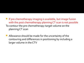 If pre chemotherapy imaging is available, but image fusion
with the post chemotherapy planning CT scan is not possible
To contour the pre chemotherapy target volume on the
planning CT scan
 Allowance should be made for the uncertainty of the
contouring and differences in positioning by including a
larger volume in the CTV
 