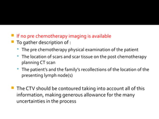  If no pre chemotherapy imaging is available
 To gather description of :
 The pre chemotherapy physical examination of the patient
 The location of scars and scar tissue on the post chemotherapy
planning CT scan
 The patient’s and the family’s recollections of the location of the
presenting lymph node(s)
 The CTV should be contoured taking into account all of this
information, making generous allowance for the many
uncertainties in the process
 