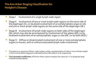 The Ann Arbor Staging Classification for
Hodgkin’s Disease
 Stage I Involvement of a single lymph node region
 Stage II Involvement of two or more lymph node regions on the same side of
the diaphragm (II ), or localized involvement of an extralymphatic organ or site
and one or more lymph node regions on the same side of the diaphragm (IIE )
 Stage III Involvement of lymph node regions on both sides of the diaphragm
(III), which may also be accompanied by involvement of the spleen (IIIS ) or by
localized involvement of an extralymphatic organ or site (IIIE ) or by both (IIISE )
 Stage IV Diffuse or disseminated involvement of one or more extralymphatic
organs or tissues, with or without associated lymph node involvement
 The absence or presence of fever, night sweats, and/or unexplained loss of 10% or more of body weight
in the 6 month before diagnosis is denoted by the suffix letter A or B, respectively
 The Cotswolds modification of the Ann Arbor system employs the subscript “x” to designate large
mediastinal adenopathy
 
