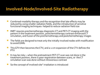 Involved-Node/Involved-Site Radiotherapy
 Combined-modality therapy and the recognition that late effects may be
reduced by using smaller radiation fields, and the introduction of sensitive
functional imaging techniques- helped to reduce radiation field size
 INRT requires prechemotherapy diagnostic CT and PET-CT imaging with the
patient in the treatment position, postchemotherapy contrast-enhanced CT
simulation, and fusion of the prechemotherapy and postchemotherapy images
 The fields are designed to treat only the initially involved nodes with modification
to avoid OARs
 This GTV then becomes the CTV, and a 1-cm expansion of the CTV defines the
PTV
 It may be risky – when the pretreatment PET-CT scan was not done in the
treatment position, there is poor registration between scans, or the CT
simulation scan was done without intravenous contrast
 So the concept of involved-site” irradiation is introduced
 