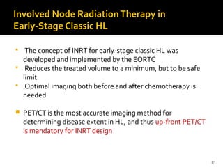 81
Involved Node RadiationTherapy in
Early-Stage Classic HL
 The concept of INRT for early-stage classic HL was
developed and implemented by the EORTC
 Reduces the treated volume to a minimum, but to be safe
limit
 Optimal imaging both before and after chemotherapy is
needed
 PET/CT is the most accurate imaging method for
determining disease extent in HL, and thus up-front PET/CT
is mandatory for INRT design
 