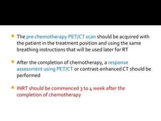  The pre chemotherapy PET/CT scan should be acquired with
the patient in the treatment position and using the same
breathing instructions that will be used later for RT
 After the completion of chemotherapy, a response
assessment using PET/CT or contrast-enhanced CT should be
performed
 INRT should be commenced 3 to 4 week after the
completion of chemotherapy
 