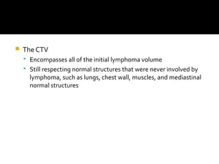  The CTV
 Encompasses all of the initial lymphoma volume
 Still respecting normal structures that were never involved by
lymphoma, such as lungs, chest wall, muscles, and mediastinal
normal structures
 