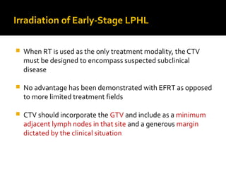 Irradiation of Early-Stage LPHL
 When RT is used as the only treatment modality, the CTV
must be designed to encompass suspected subclinical
disease
 No advantage has been demonstrated with EFRT as opposed
to more limited treatment fields
 CTV should incorporate the GTV and include as a minimum
adjacent lymph nodes in that site and a generous margin
dictated by the clinical situation
 