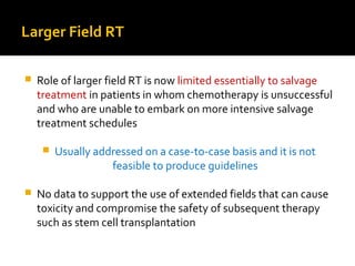 Larger Field RT
 Role of larger field RT is now limited essentially to salvage
treatment in patients in whom chemotherapy is unsuccessful
and who are unable to embark on more intensive salvage
treatment schedules
 Usually addressed on a case-to-case basis and it is not
feasible to produce guidelines
 No data to support the use of extended fields that can cause
toxicity and compromise the safety of subsequent therapy
such as stem cell transplantation
 