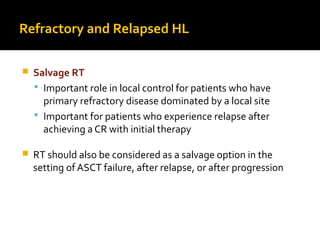 Refractory and Relapsed HL
 Salvage RT
 Important role in local control for patients who have
primary refractory disease dominated by a local site
 Important for patients who experience relapse after
achieving a CR with initial therapy
 RT should also be considered as a salvage option in the
setting of ASCT failure, after relapse, or after progression
 