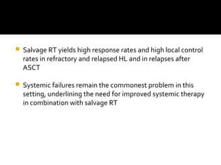  Salvage RT yields high response rates and high local control
rates in refractory and relapsed HL and in relapses after
ASCT
 Systemic failures remain the commonest problem in this
setting, underlining the need for improved systemic therapy
in combination with salvage RT
 