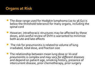 Organs at Risk
 The dose range used for Hodgkin lymphoma (20 to 36 Gy) is
below the threshold tolerance for many organs, including the
spinal cord
 However, intrathoracic structures may be affected by these
doses, and careful review of DVH is warranted to minimize
both acute and late effects
 The risk for pneumonitis is related to volume of lung
irradiated, total dose, and fraction size
 The relationship between mean lung dose or Vx and
pneumonitis is complex and may vary for different diseases
and depend on patient age, smoking history, presence of
intercurrent disease, prior chemotherapy, prior surgery
 