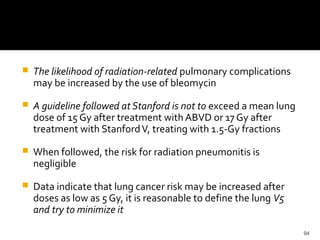 94
 The likelihood of radiation-related pulmonary complications
may be increased by the use of bleomycin
 A guideline followed at Stanford is not to exceed a mean lung
dose of 15 Gy after treatment with ABVD or 17 Gy after
treatment with StanfordV, treating with 1.5-Gy fractions
 When followed, the risk for radiation pneumonitis is
negligible
 Data indicate that lung cancer risk may be increased after
doses as low as 5 Gy, it is reasonable to define the lung V5
and try to minimize it
 