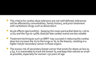  The criteria for cardiac dose tolerance are not well defined; tolerances
will be affected by comorbidities, family history, and prior treatment
with cardiotoxic drugs such as doxorubicin
 Acute effects (pericarditis) - keeping the mean pericardial dose to <26 to
27 Gy and the V30 to <46%; Data for late cardiac events are less reliable
 Treatment techniques such as IMRT may succeed in reducing the cardiac
dose but increase the V5 to the lungs or V4 to the breasts, resulting in a
higher risk for secondary cancer in those organs
 The excess risk of secondary breast cancer that exists for doses as low as
4 Gy, it is reasonable to track the breast V4 and keep that volume as small
as possible, especially for women <30 years of age
 