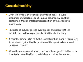 Gonadal toxicity
 Ovaries normally overlie the iliac lymph nodes.To avoid
irradiation-induced amenorrhea, an oophoropexy must be
performed. Medial or lateral transposition of the ovaries via
laparoscopy
 Radiopaque sutures or clips over ovaries and relocate them
medially and as low as possible behind the uterine body
 A double-thickness (10 halfvalue layers) midline block is then used;
its location is guided by the position of the opacified nodes and
transposed ovaries
 When the ovaries are at least 2 cm from the edge of this block, the
dose is decreased to 8% of that delivered to the iliac nodes
 