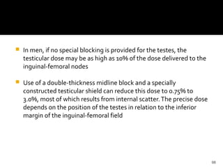 98
 In men, if no special blocking is provided for the testes, the
testicular dose may be as high as 10% of the dose delivered to the
inguinal-femoral nodes
 Use of a double-thickness midline block and a specially
constructed testicular shield can reduce this dose to 0.75% to
3.0%, most of which results from internal scatter.The precise dose
depends on the position of the testes in relation to the inferior
margin of the inguinal-femoral field
 