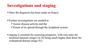 Investigations and staging
 Once the diagnosis has been made on biopsy
 Further investigations are needed to
Assess disease activity and the
Extent of its spread through the lymphoid system.
 staging is essential for assessing prognosis, with cure rates for
localised tumours (stage I or II) being much higher than those for
widespread disease (stage IV).
 