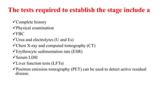 The tests required to establish the stage include a
Complete history
Physical examination
FBC
Urea and electrolytes (U and Es)
Chest X-ray and computed tomography (CT)
Erythrocyte sedimentation rate (ESR)
Serum LDH
Liver function tests (LFTs)
Positron emission tomography (PET) can be used to detect active residual
disease.
 