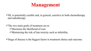 Management
HL is potentially curable and, in general, sensitive to both chemotherapy
and radiotherapy
The two main goals of treatment are to
Maximize the likelihood of cure
Minimizing the risk of late toxicity such as infertility.
Stage of disease is the biggest factor in treatment choice and outcome.
 