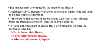 The management determined by the stage of the disease
Localised NLPHL frequently involves one isolated lymph node and tends
to be indolent (slow growing).
If there are no risk factors, it can be treated with IFRT alone; all other
types are treated as advanced (stage III or IV) classic HL.
In Europe, the treatment of classic HL is determined by whether the
disease is staged as
Early favourable disease,
Early unfavourable disease,
Advanced disease or Relapsed
 