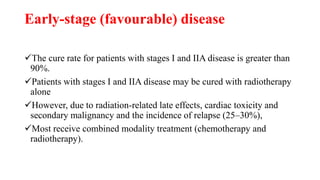 Early-stage (favourable) disease
The cure rate for patients with stages I and IIA disease is greater than
90%.
Patients with stages I and IIA disease may be cured with radiotherapy
alone
However, due to radiation-related late effects, cardiac toxicity and
secondary malignancy and the incidence of relapse (25–30%),
Most receive combined modality treatment (chemotherapy and
radiotherapy).
 