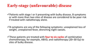 Early-stage (unfavourable) disease
Patients with stage I or II presenting with bulky disease, B symptoms
or with more than two sites of disease are considered to be poor risk
if treated with radiotherapy alone.
B symptoms are any of the following symptoms: unexplained loss of
weight, unexplained fever, drenching night sweats.
These patients are treated with four to six cycles of combination
chemotherapy, for example, ABVD, and radiotherapy (20–30 Gy) to
sites of bulky disease.
 