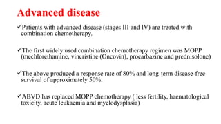 Advanced disease
Patients with advanced disease (stages III and IV) are treated with
combination chemotherapy.
The first widely used combination chemotherapy regimen was MOPP
(mechlorethamine, vincristine (Oncovin), procarbazine and prednisolone)
The above produced a response rate of 80% and long-term disease-free
survival of approximately 50%.
ABVD has replaced MOPP chemotherapy ( less fertility, haematological
toxicity, acute leukaemia and myelodysplasia)
 
