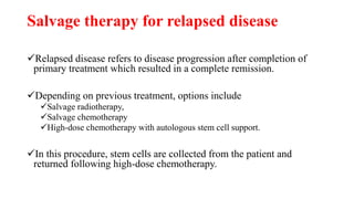 Salvage therapy for relapsed disease
Relapsed disease refers to disease progression after completion of
primary treatment which resulted in a complete remission.
Depending on previous treatment, options include
Salvage radiotherapy,
Salvage chemotherapy
High-dose chemotherapy with autologous stem cell support.
In this procedure, stem cells are collected from the patient and
returned following high-dose chemotherapy.
 